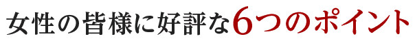 女性の皆さまに好評な6つのポイント